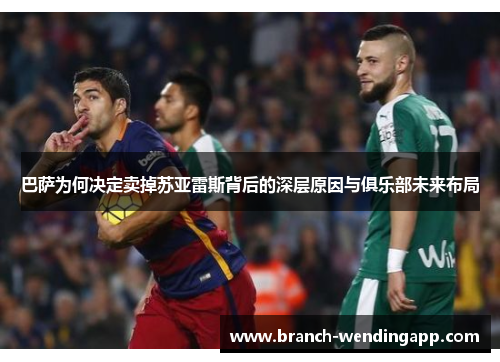 巴萨为何决定卖掉苏亚雷斯背后的深层原因与俱乐部未来布局