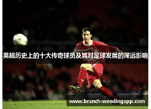 英超历史上的十大传奇球员及其对足球发展的深远影响