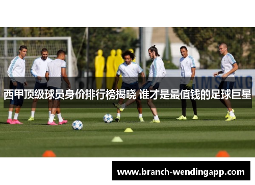 西甲顶级球员身价排行榜揭晓 谁才是最值钱的足球巨星