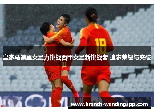 皇家马德里女足力挑战西甲女足新挑战者 追求荣耀与突破