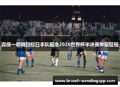 森保一明确目标日本队瞄准2026世界杯半决赛荣耀征程